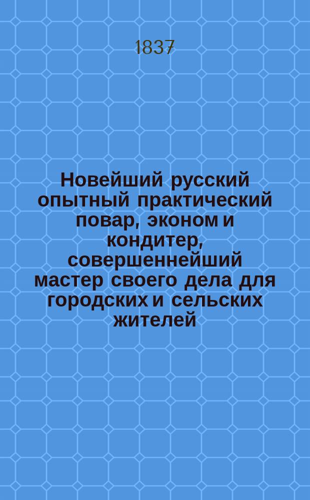 Новейший русский опытный практический повар, эконом и кондитер, совершеннейший мастер своего дела для городских и сельских жителей, или Вернейшие наставления для гастрономов и любителей хозяйства: как приготовлять отборнейшие, самые лучшие, деликатнейшие и приятнейшего вкуса скоромные и постные русские кушания и лакомейшие кондитерские приготовления и десерты; также отменнейшие средства как готовить впрок и сохранять на долгое время всякие жизненные потребности, с присовокуплением описания завтрака и полного обеда старинной русской масляницы : В 5-ти ч. Ч. 1-5