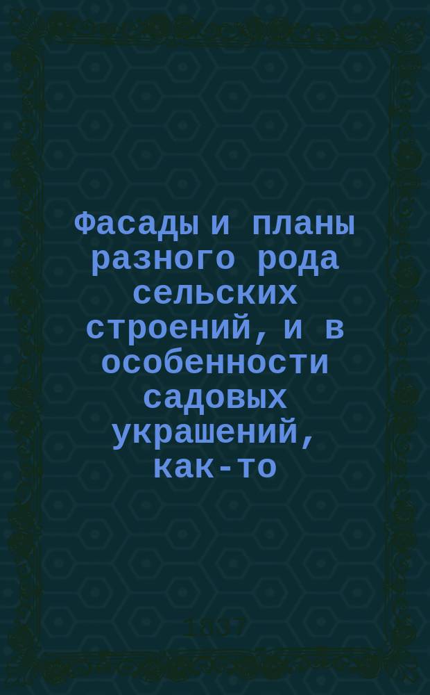 Фасады и планы разного рода сельских строений, и в особенности садовых украшений, как-то: беседок, павильонов, пустынек, гротов, крытых аллей и разных предметов увеселений...