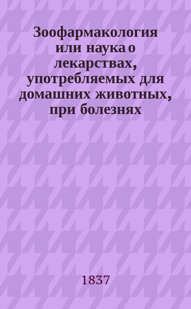 Зоофармакология или наука о лекарствах, употребляемых для домашних животных, при болезнях, им приключающихся, составленная для руководства, как при преподавании понятий о сем предмете по Ветеринарному отделению, так и при лечении самих болезней, состоящим на службе ветеринарным врачам и другим образованным и благонамеренным домохозяевам, ординарным профессором С.-Петербургской медико-хирургической академии статским советником и кавалером Петром Лукиным