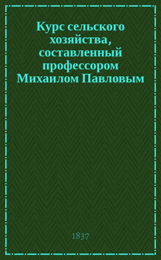 Курс сельского хозяйства, составленный профессором Михаилом Павловым : Т. 1-2. Т. 1 : [Основание науки]
