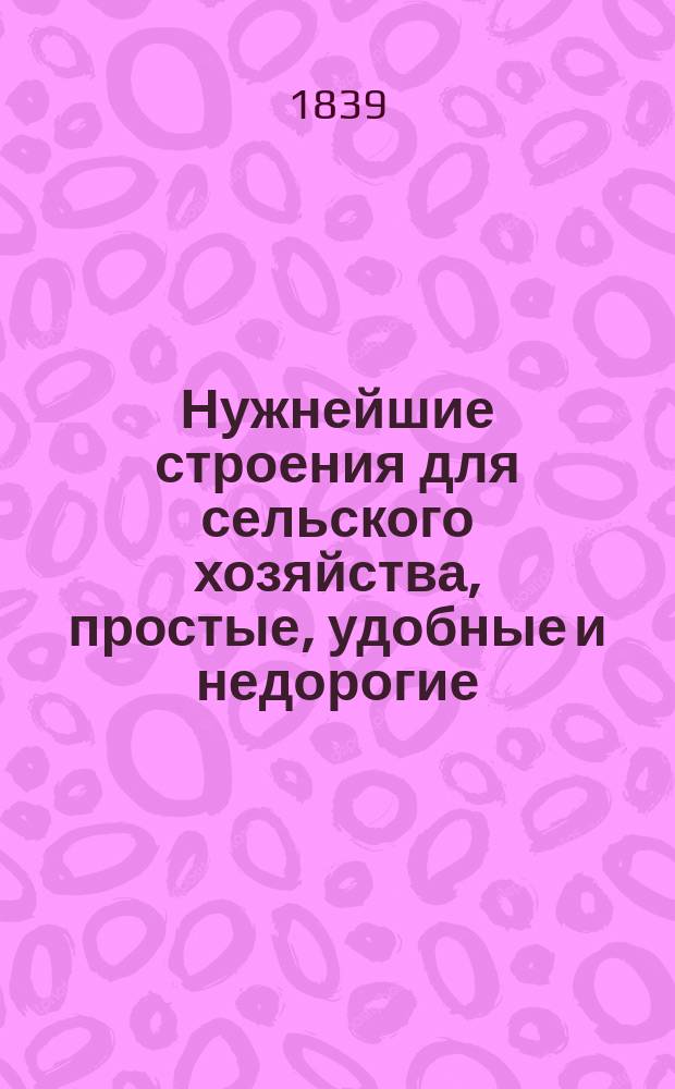 Нужнейшие строения для сельского хозяйства, простые, удобные и недорогие : Частью изобретены, частью улучшены, и с подроб. описанием, планами и чертежами изданы В.М. Пановым, Моск. о-ва сел. хоз. чл.-кор