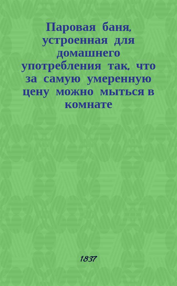 Паровая баня, устроенная для домашнего употребления так, что за самую умеренную цену можно мыться в комнате, перевозить и переносить баню в какое угодно место : С гравир. изображениями, описанием способов употребления и показанием различ. новейших улучшений в устройстве бань
