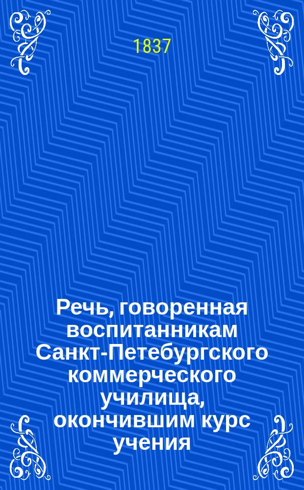 Речь, говоренная воспитанникам Санкт-Петебургского коммерческого училища, окончившим курс учения, при открытом испытании, законоучителем, м. б., соборным иеромонахом Платоном, декабря 19-го дня 1836 года