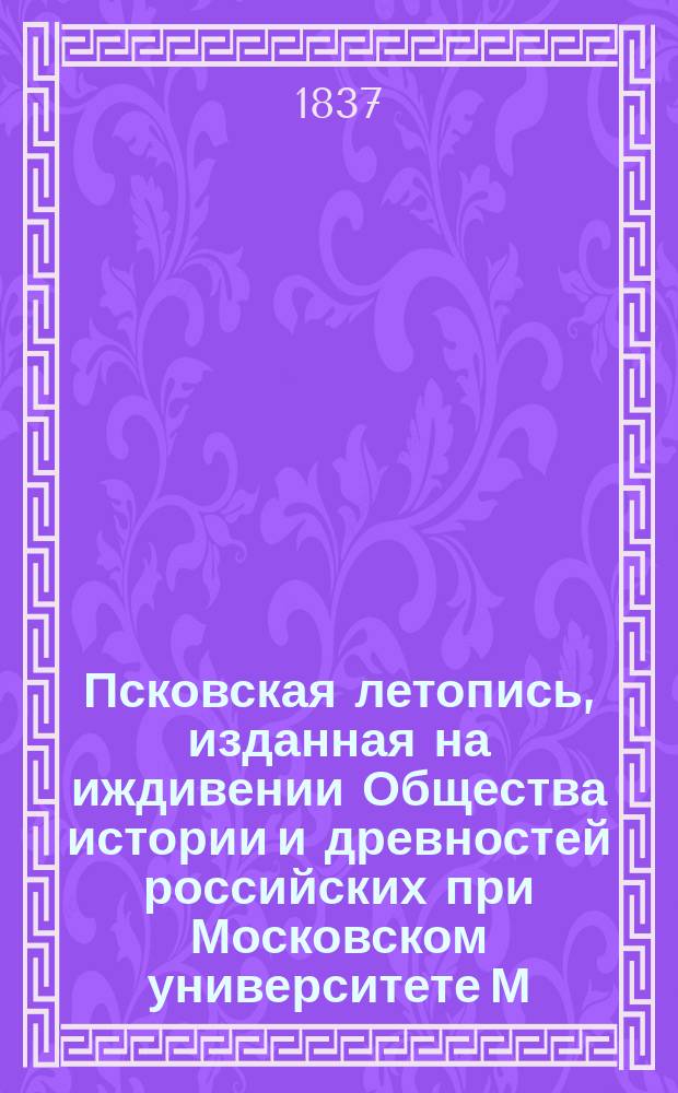 Псковская летопись, изданная на иждивении Общества истории и древностей российских при Московском университете М. Погодиным