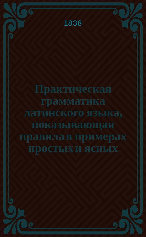 Практическая грамматика латинского языка, показывающая правила в примерах простых и ясных, для обучающегося юношества