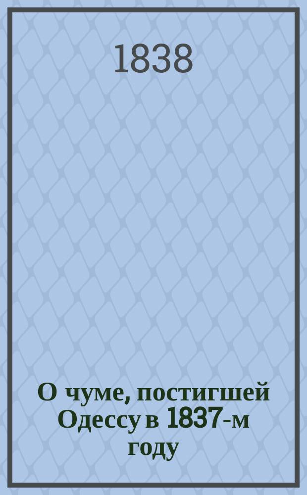 О чуме, постигшей Одессу в 1837-м году : Ист. взгляд на ход заразы и мед. над ней наблюдения