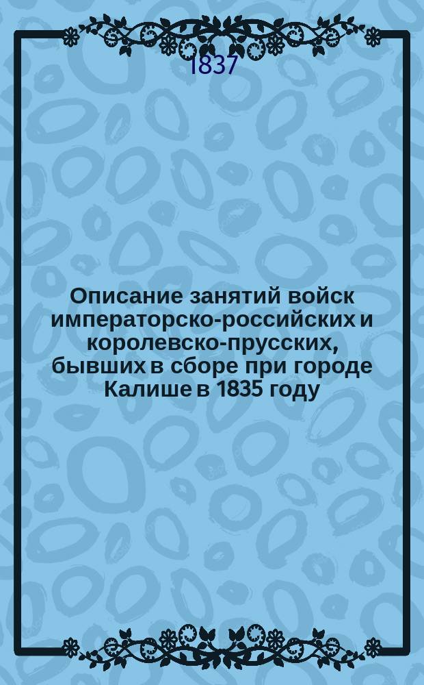Описание занятий войск императорско-российских и королевско-прусских, бывших в сборе при городе Калише в 1835 году, в присутствии их величеств императора всероссийского Николая I и короля прусского Фридриха Вильгельма III