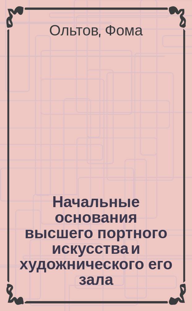 Начальные основания высшего портного искусства и художнического его зала : С табл. исчислений, черт. размеров и видами кроя, заимствов. из соч. Вокера... Ф. Ольтовым, имеющим мастерскую для воен., дамск., мужск. и дет. уборов