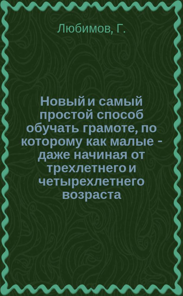 Новый и самый простой способ обучать грамоте, по которому как малые - даже начиная от трехлетнего и четырехлетнего возраста - дети, так и самые пожилые люди весьма охотно, легко, скоро и правильно научаются читать и писать по-русски : В 12 уроках