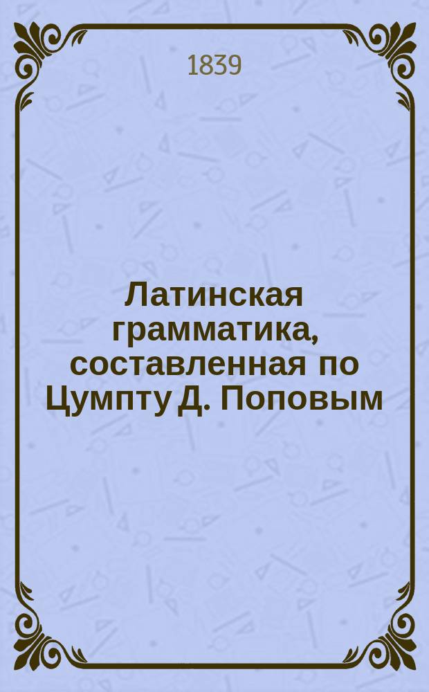 Латинская грамматика, составленная по Цумпту Д. Поповым (бывшим профессором греческой словесности в С.-Петерб. университете)