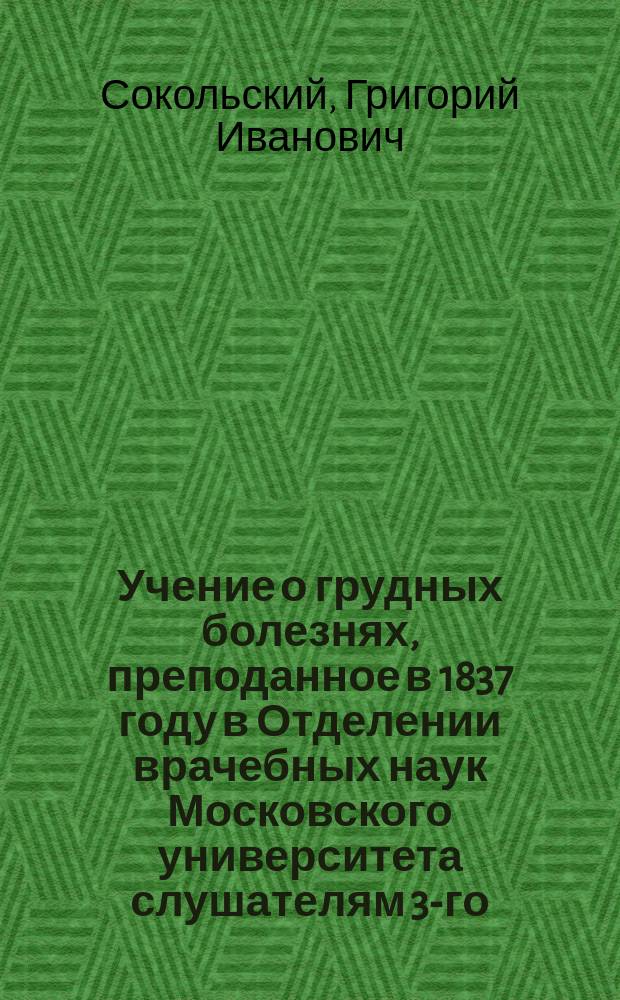 Учение о грудных болезнях, преподанное в 1837 году в Отделении врачебных наук Московского университета слушателям 3-го, 4-го и 5-го курсов доктором и профессором Григорием Сокольским