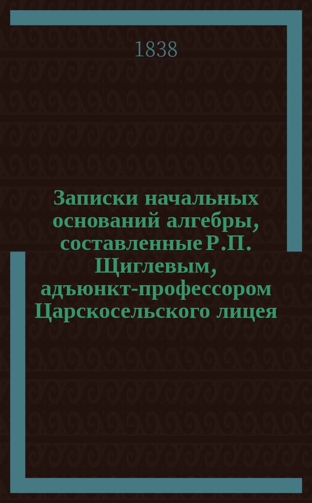 Записки начальных оснований алгебры, составленные Р.П. Щиглевым, адъюнкт-профессором Царскосельского лицея
