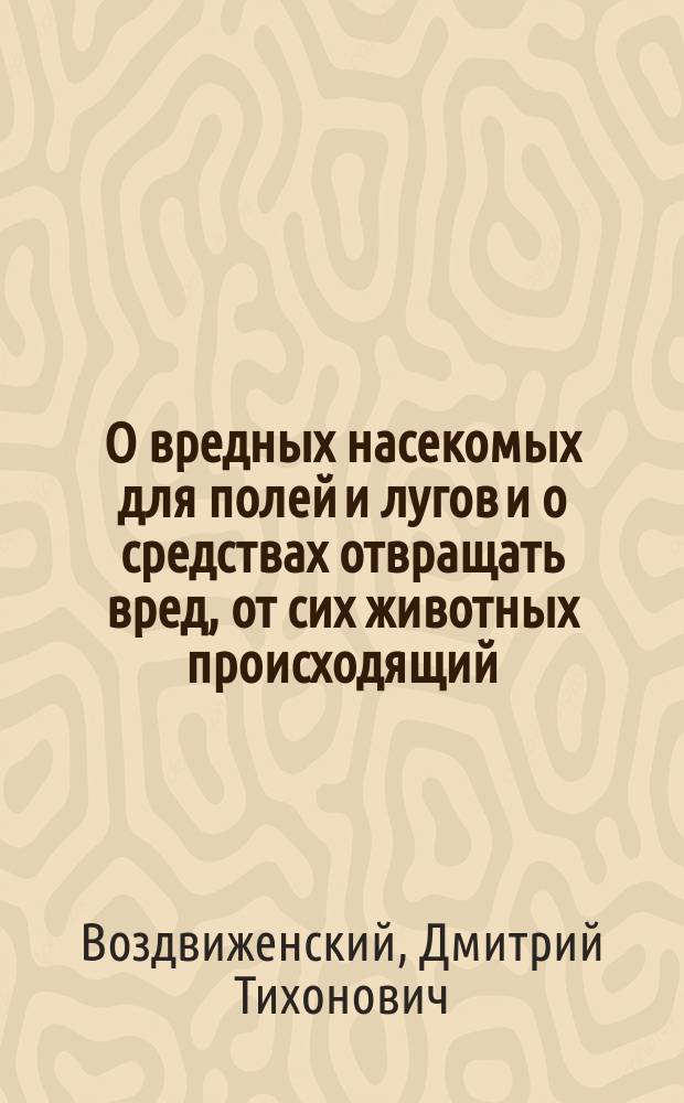 О вредных насекомых для полей и лугов и о средствах отвращать вред, от сих животных происходящий : Рассуждение, напис. для получения степ. магистра философии исправляющим должность проф. естеств. истории в Яросл. Демид. лицее Дмитрием Воздвиженским
