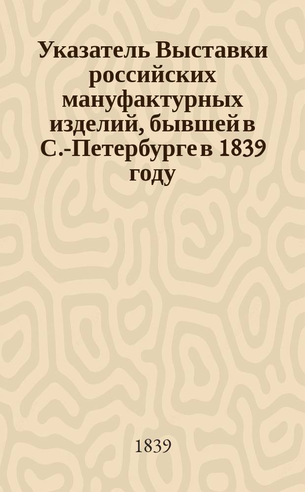 Указатель Выставки российских мануфактурных изделий, бывшей в С.-Петербурге в 1839 году
