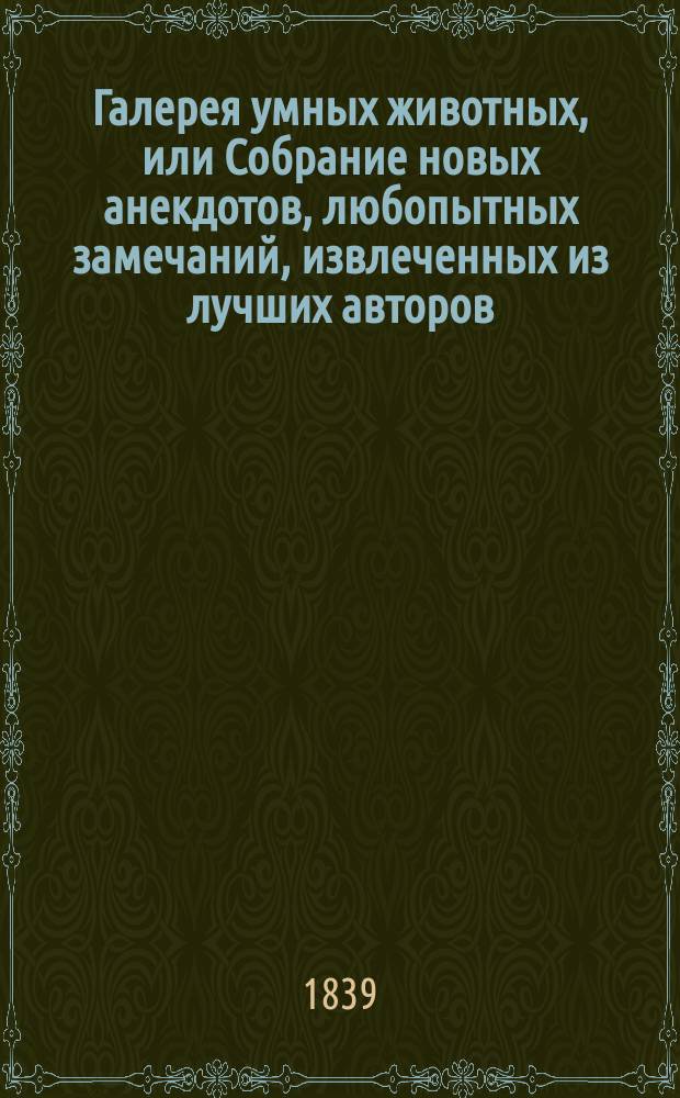 Галерея умных животных, или Собрание новых анекдотов, любопытных замечаний, извлеченных из лучших авторов, об инстинкте, нравах и умственных качествах животных : Соч., назнач. для детей, украш. 13 искусно литогр. картинками