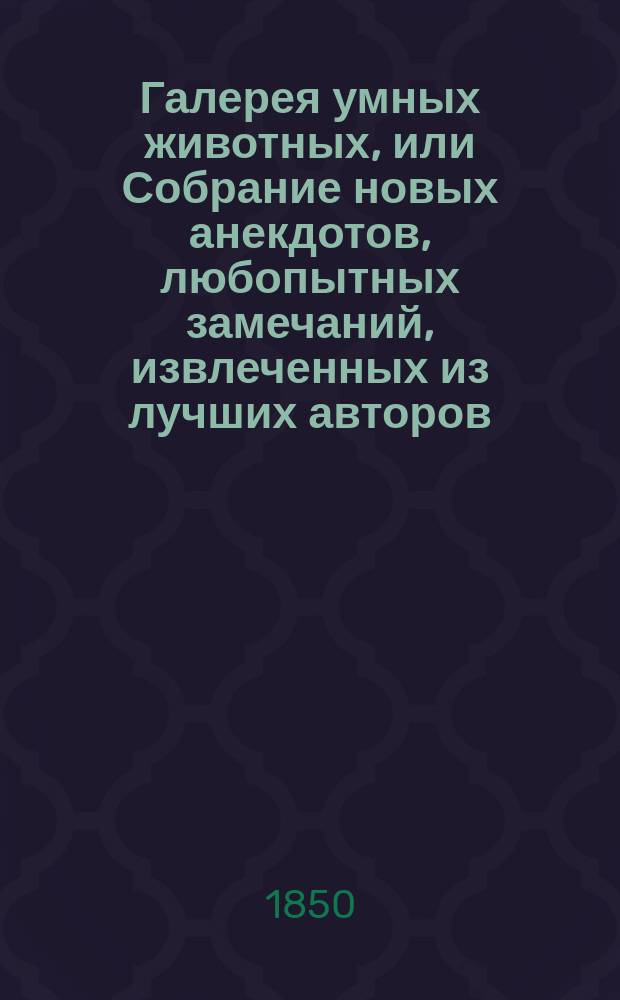 Галерея умных животных, или Собрание новых анекдотов, любопытных замечаний, извлеченных из лучших авторов, об инстинкте, нравах и умственных качествах животных : Соч., назнач. для детей, украш. 13 искусно литогр. картинками