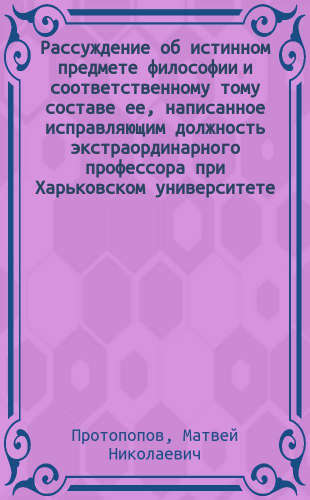 Рассуждение об истинном предмете философии и соответственному тому составе ее, написанное исправляющим должность экстраординарного профессора при Харьковском университете, Матвеем Протопоповым