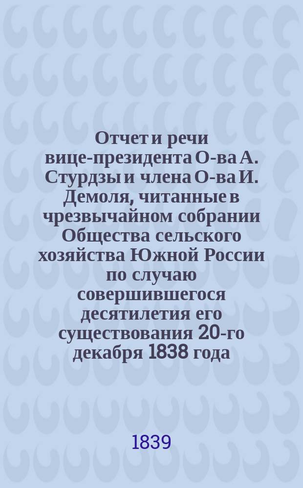 Отчет и речи [вице-президента О-ва А. Стурдзы и члена О-ва И. Демоля], читанные в чрезвычайном собрании Общества сельского хозяйства Южной России по случаю совершившегося десятилетия его существования 20-го декабря 1838 года