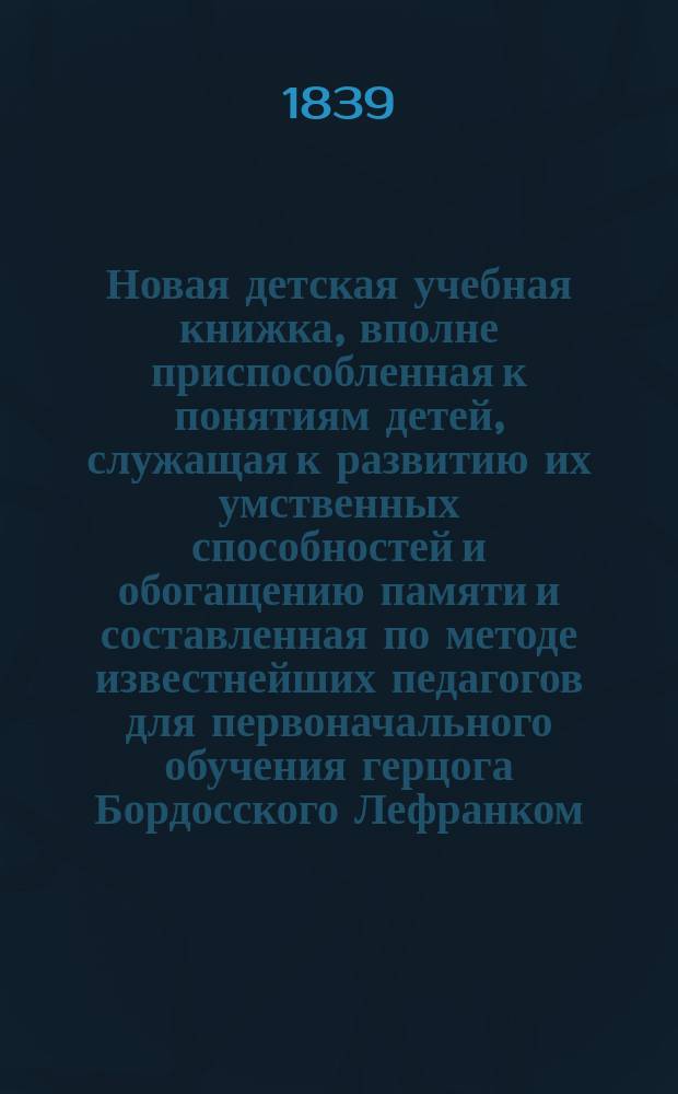Новая детская учебная книжка, вполне приспособленная к понятиям детей, служащая к развитию их умственных способностей и обогащению памяти и составленная по методе известнейших педагогов для первоначального обучения герцога Бордосского Лефранком : Изд. рус. учителем, испытавшим пользу этой методы