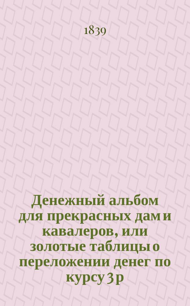 Денежный альбом для прекрасных дам и кавалеров, или золотые таблицы о переложении денег по курсу 3 р. 50 к. мед. за 1 руб. сер. весьма удобные для домашних и торговых расчетов
