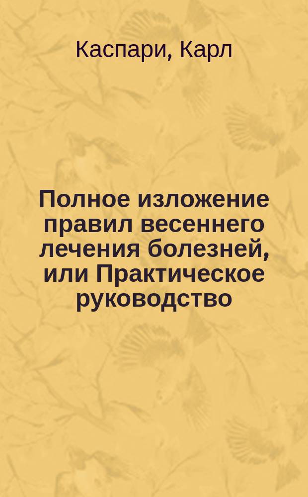 Полное изложение правил весеннего лечения болезней, или Практическое руководство, как весною и летом лечить хронические болезни травами, травяными соками, молоком, сывороткою, холодными и теплыми ваннами, естественными и искусственными минеральными и морскими водами и путешествием : С рецептами