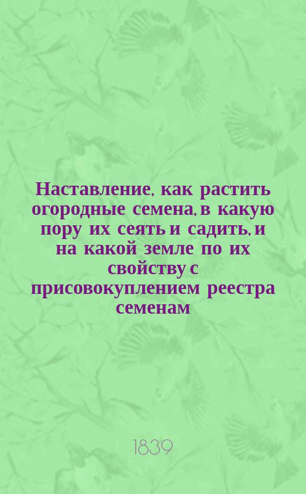 Наставление, как растить огородные семена, в какую пору их сеять и садить, и на какой земле по их свойству с присовокуплением реестра семенам, как показанных в сем наставлении, так и другим огородным произрастаниям, и цветов, состоящих во 136-ти номерах : Вновь доп. с наставлением, как производить из огород. корней для посева семена к будущему лету, чего в преж. двух изд. не было; и притом исправл. и доп. 16 новыми по сему предмету замеч