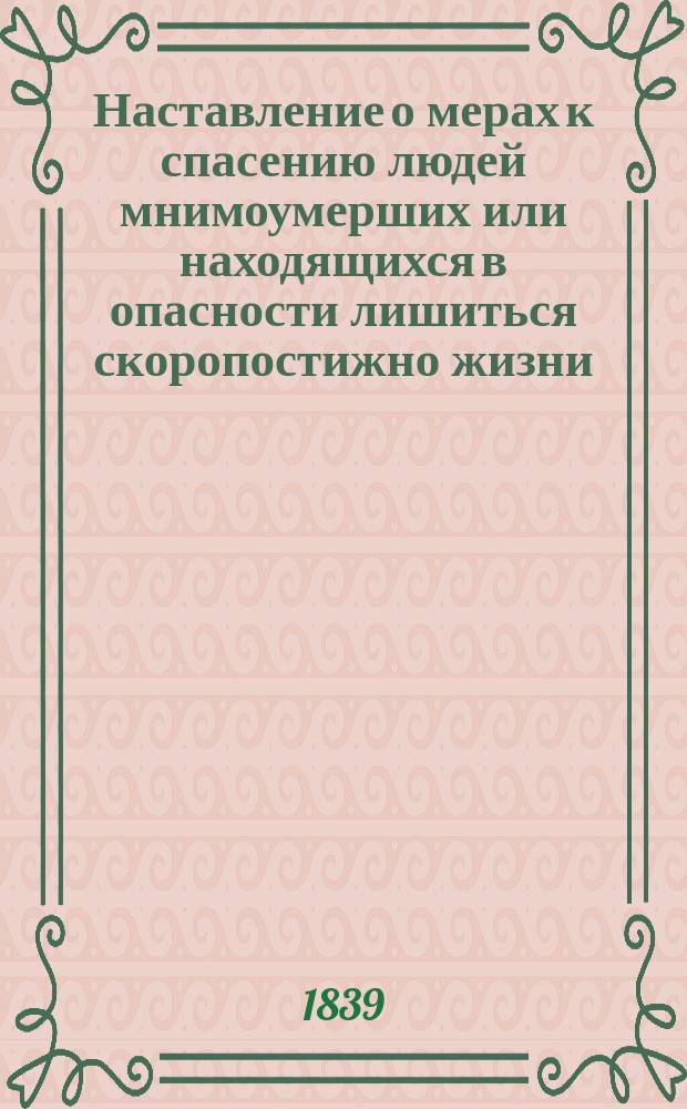 Наставление о мерах к спасению людей мнимоумерших или находящихся в опасности лишиться скоропостижно жизни (составленное Медицинским советом Царства Польского и одобренное на общем заседании Правительственной комиссии внутренних и духовных дел и народного просвещения) : Утв. 10 июня 1839 г