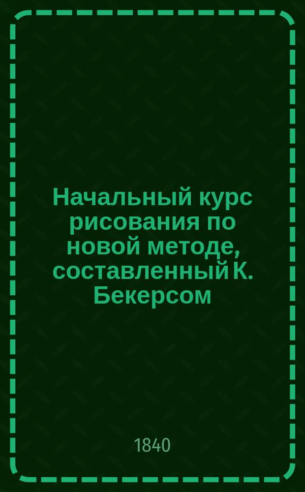 Начальный курс рисования по новой методе, составленный К. Бекерсом : С изъяснением