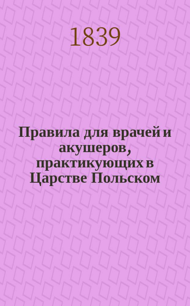 Правила для врачей и акушеров, практикующих в Царстве Польском (Медицинским советом рассмотренные и одобренные на общем заседании Правительственной комиссии внутренних и духовных дел и народного просвещения) : Утв. 11 марта 1839 г