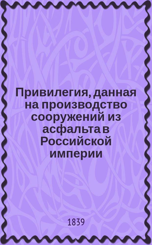Привилегия, данная на производство сооружений из асфальта в Российской империи : Об употреблении пиримон-сейсельского асфальта на мощение улиц, дворов, крытие тротуаров, террас, балконов, сводов... и пр. : С указанием адреса на тит. л.