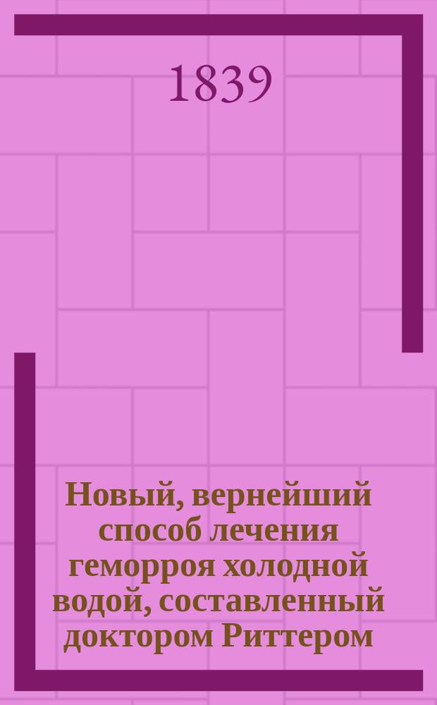 Новый, вернейший способ лечения геморроя холодной водой, составленный доктором Риттером : Пер. с нем