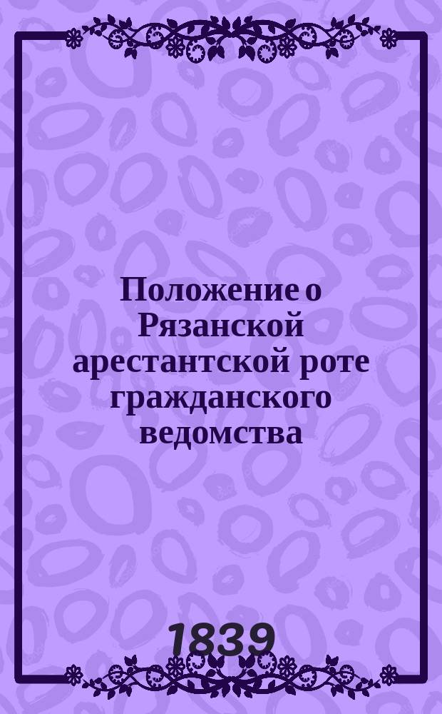 Положение о Рязанской арестантской роте гражданского ведомства : Утв. 10 июня 1839 г.