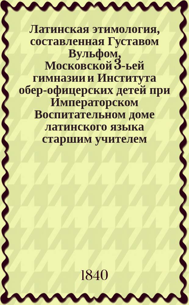 Латинская этимология, составленная Густавом Вульфом, Московской 3-ьей гимназии и Института обер-офицерских детей при Императорском Воспитательном доме латинского языка старшим учителем