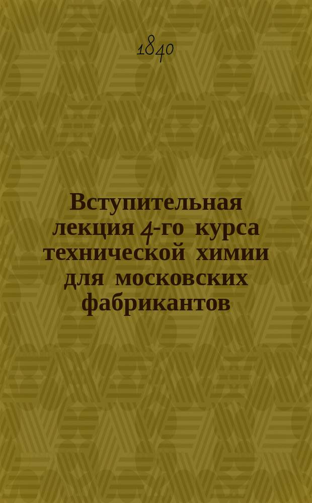 Вступительная лекция 4-го курса технической химии для московских фабрикантов : Чит. 29 нояб. 1840 г