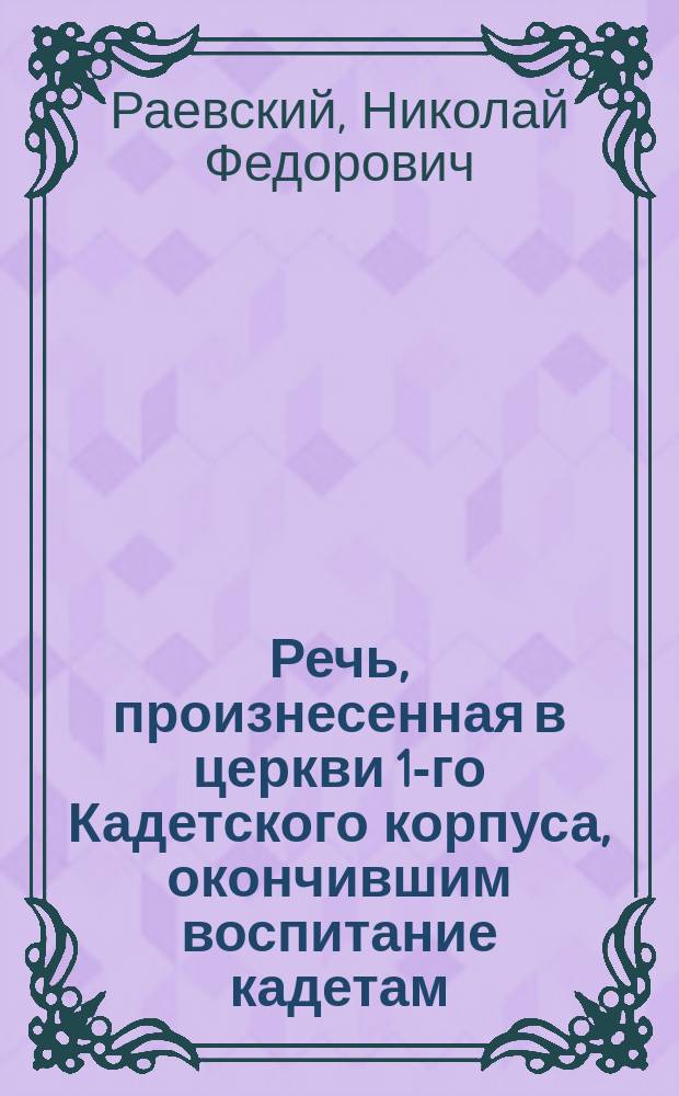 Речь, произнесенная в церкви 1-го Кадетского корпуса, окончившим воспитание кадетам, пред присягою их на чин прапорщика, 1839 года, июня 13 дня, священником и законоучителем Корпуса Николаем Раевским