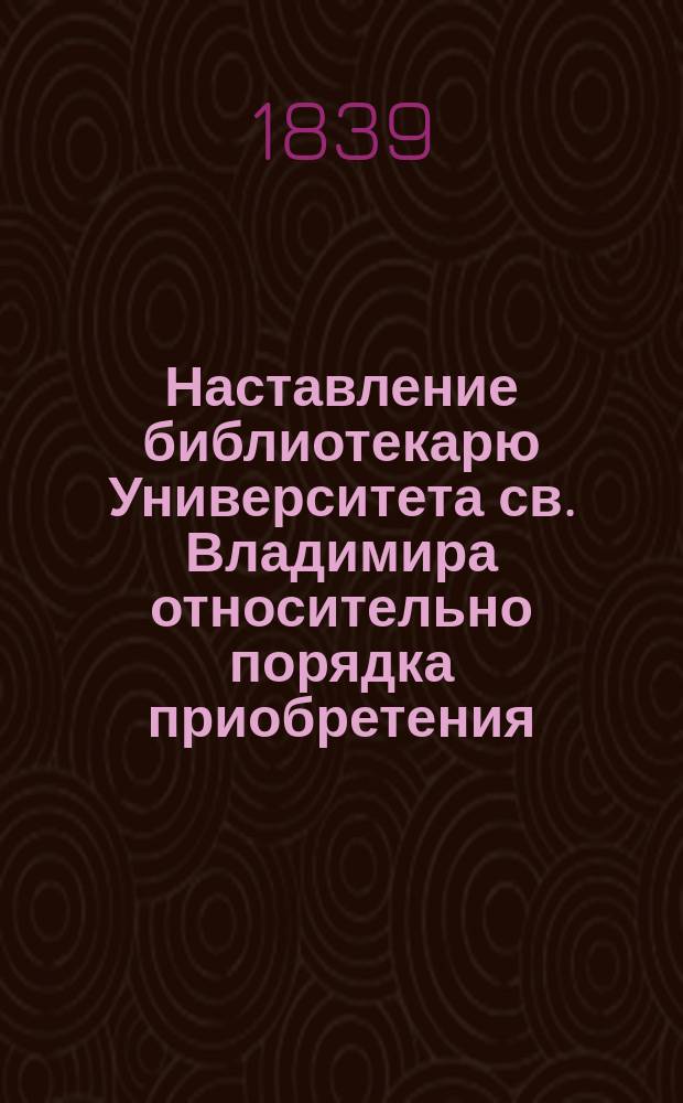 Наставление библиотекарю Университета св. Владимира относительно порядка приобретения, хранения и употребления книг в Университетской библиотеке