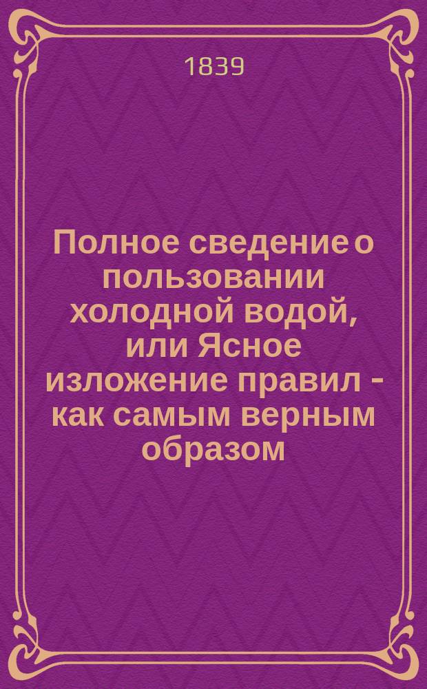 Полное сведение о пользовании холодной водой, или Ясное изложение правил - как самым верным образом, помощью холодной воды скоро и верно излечивать многие опаснейшие человеческие болезни, с присовокуплением прибавления, заключающего в себе избранные о больных истории