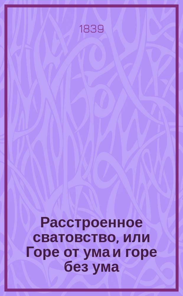 Расстроенное сватовство, или Горе от ума и горе без ума : Комедия в 3 д
