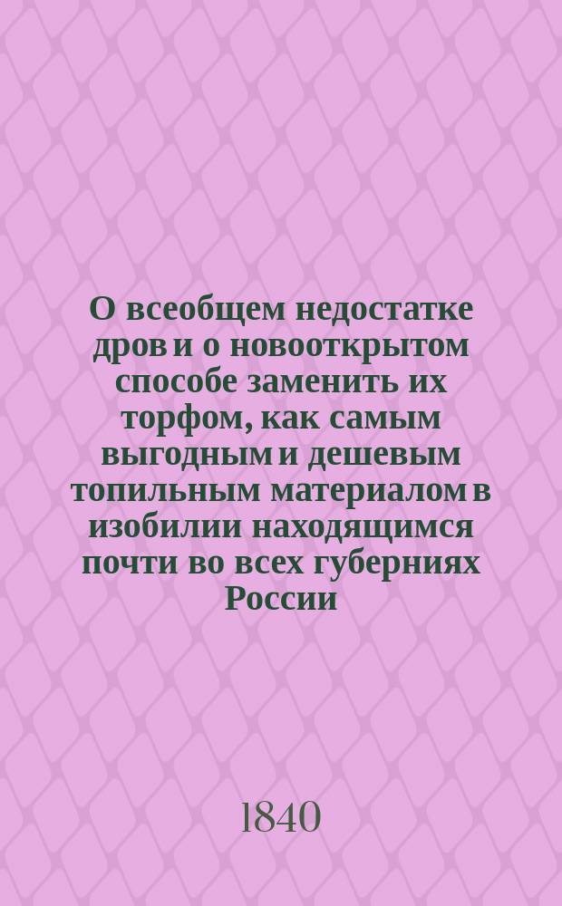 О всеобщем недостатке дров и о новооткрытом способе заменить их торфом, как самым выгодным и дешевым топильным материалом в изобилии находящимся почти во всех губерниях России : Кн. полез. для людей всех сословий