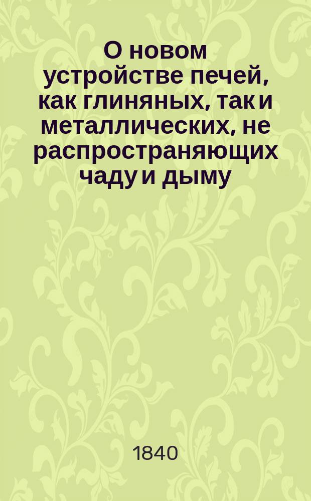 О новом устройстве печей, как глиняных, так и металлических, не распространяющих чаду и дыму, требующих гораздо менее дров и способных как для приготовления в них всякого рода кушаний, так и для нагревания комнат, с описанием свойств торфа, как топильного материала, с выгодою заменяющего дрова
