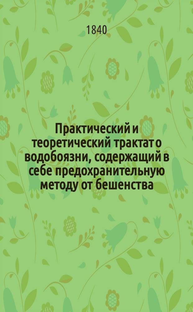 Практический и теоретический трактат о водобоязни, содержащий в себе предохранительную методу от бешенства, открытую и обнародованную автором в 1820 году; равномерно наблюдения и практические случаи самого автора и многих других иностранных врачей : С описанием др. предохран. и исцелит. средств, употребляемых с величайшим успехом лучшими практ. врачами в Европе : Назначается для врачей и для г. г. помещиков, не имеющих поблизости лекарей : В 2 ч