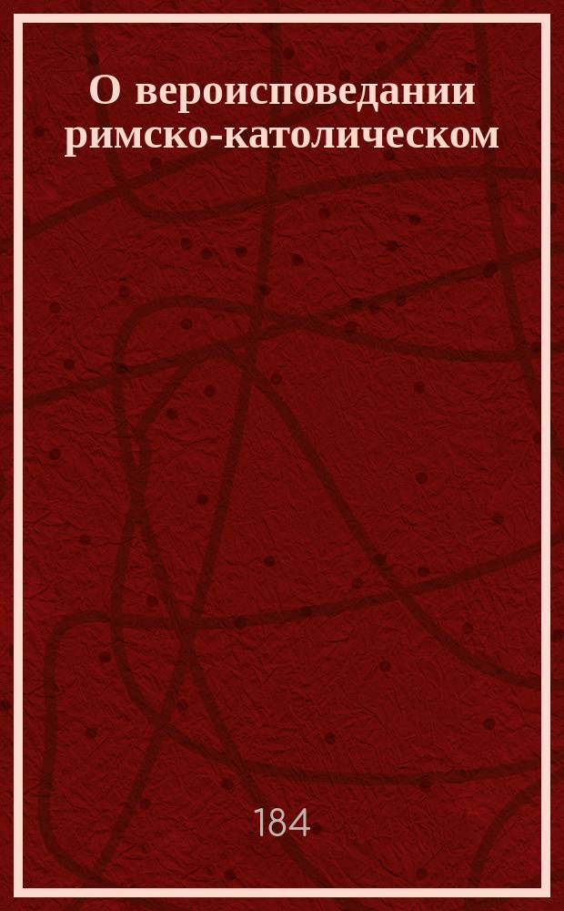 О вероисповедании римско-католическом : Лекции по сравн. богословию, чит. студентам XVIII курса С.-Петерб. духов. акад