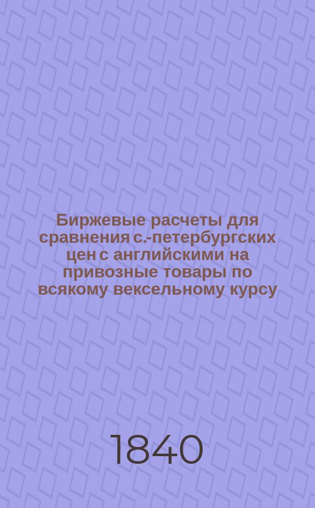 Биржевые расчеты для сравнения с.-петербургских цен с английскими на привозные товары по всякому вексельному курсу