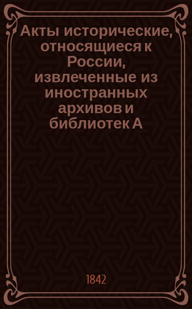 Акты исторические, относящиеся к России, извлеченные из иностранных архивов и библиотек А.И. Тургеневым : Т. 1. Т. 2 : Выписки из Ватиканского тайного архива и из других римских библиотек и архивов с 1584 по 1719 год ; Прибавление, содержащее в себе акты, относящиеся до других славянских земель с 1231 по 1308 г. ; Акты, извлеченные из архивов и библиотек Англии и Франции с 1557 по 1679 год