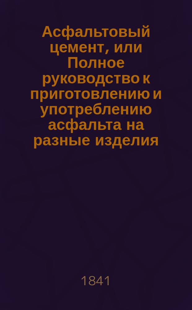 Асфальтовый цемент, или Полное руководство к приготовлению и употреблению асфальта на разные изделия, как в большом, так и в малом виде, для дорог, тротуаров, полов, кровель, для высушивания сырых покоев, и проч. в различных видах, как то: мозаики, мрамора и т. п. с подробным и ясным изложением выделки его и самого асфальтирования : Пер. с нем