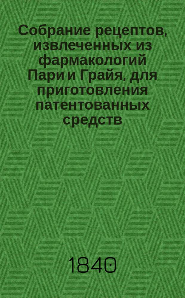 Собрание рецептов, извлеченных из фармакологий Пари и Грайя, для приготовления патентованных средств, врачебных веществ и некоторых препаратов, наиболее употребляемых во Франции и в других государствах : Пер. с фр. : С присовокуплением рецептов Алиберта, ... проф. Париж. мед. фак. и проч