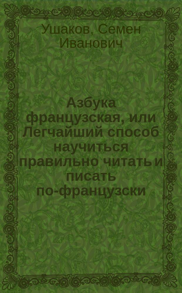 Азбука французская, или Легчайший способ научиться правильно читать и писать по-французски, содержащая в себе упражнения в чтении слов, разговоры, басни, повести, пословицы и примеры для переводов с русского языка на французский и с французского на русский