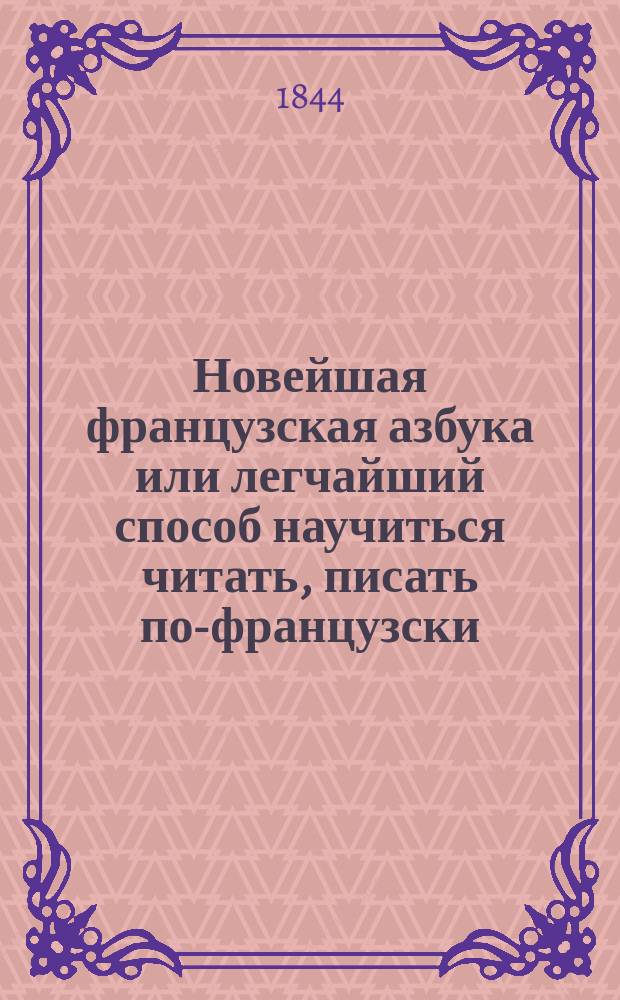 Новейшая французская азбука или легчайший способ научиться читать, писать по-французски, содержащая в себе упражнения в чтении слов, разговоры, басни, повести, пословицы и примеры для переводов с русского языка на французский и с французского на русский