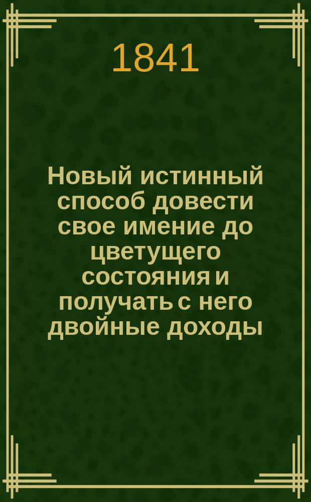 Новый истинный способ довести свое имение до цветущего состояния и получать с него двойные доходы
