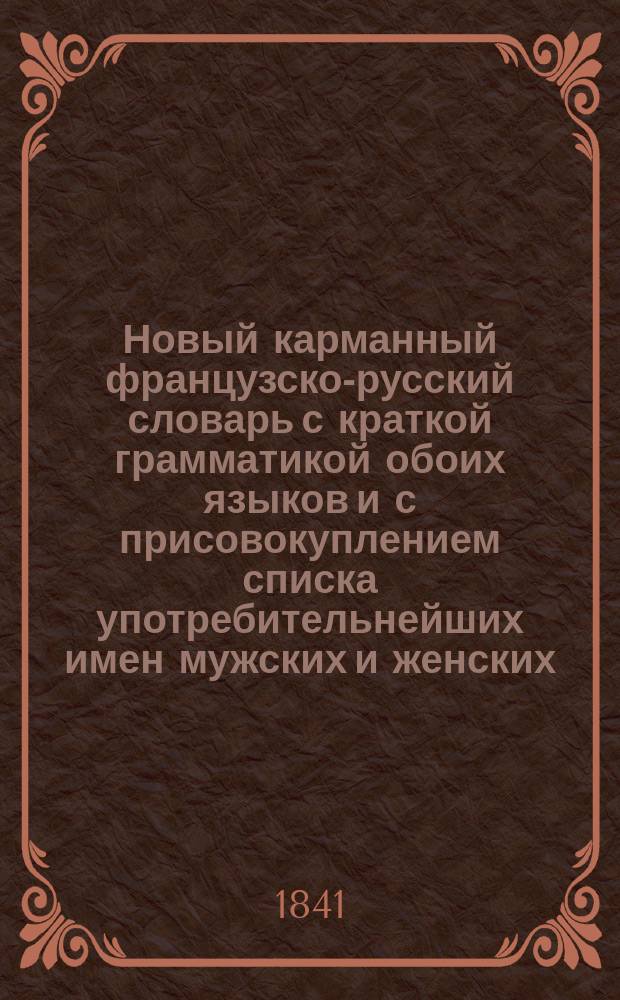Новый карманный французско-русский словарь с краткой грамматикой обоих языков и с присовокуплением списка употребительнейших имен мужских и женских, самых известных имен исторических и мифологических, географического словаря и сравнительной таблицы весов, мер и монет обоих народов, составленный Е. Ольдекопом. Ч. 2 : Русско-французский словарь
